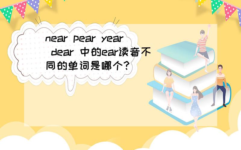 near pear year dear 中的ear读音不同的单词是哪个?