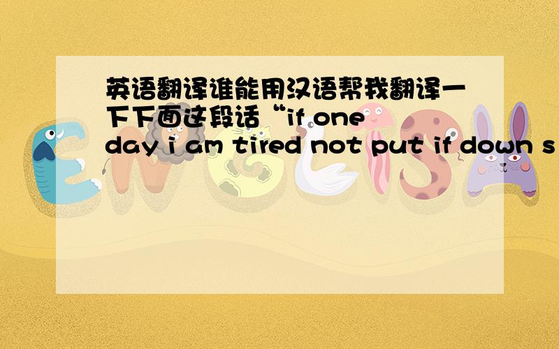 英语翻译谁能用汉语帮我翻译一下下面这段话“if one day i am tired not put if down s