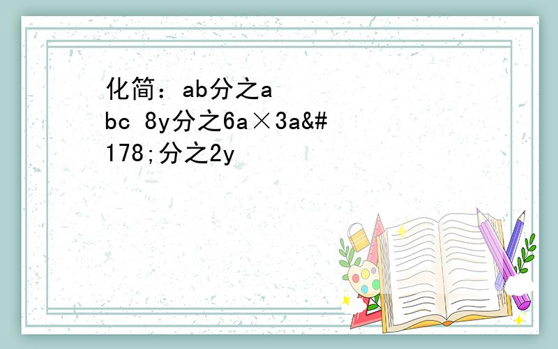 化简：ab分之a²bc 8y分之6a×3a²分之2y²