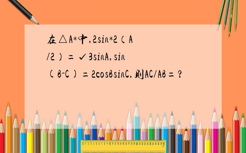 在△A*中,2sin*2（A/2）=√3sinA,sin(B-C)=2cosBsinC,则AC/AB=？