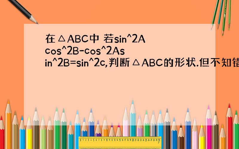 在△ABC中 若sin^2Acos^2B-cos^2Asin^2B=sin^2c,判断△ABC的形状.但不知错哪了,