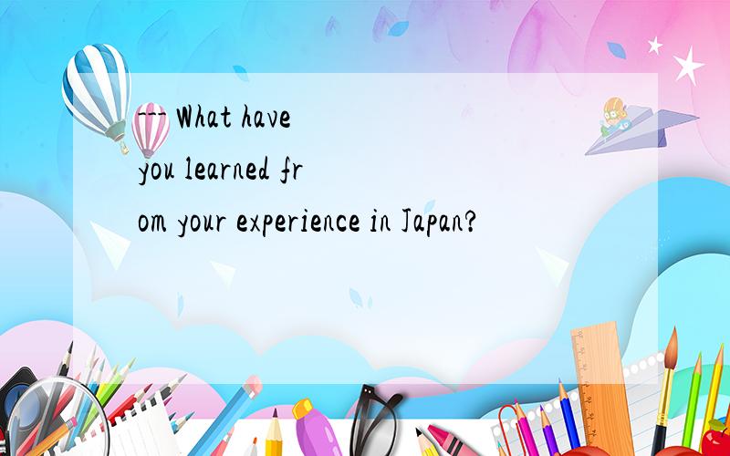 --- What have you learned from your experience in Japan?