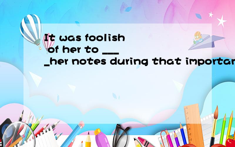 It was foolish of her to ____her notes during that important