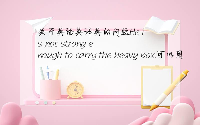 关于英语英译英的问题He is not strong enough to carry the heavy box.可以用