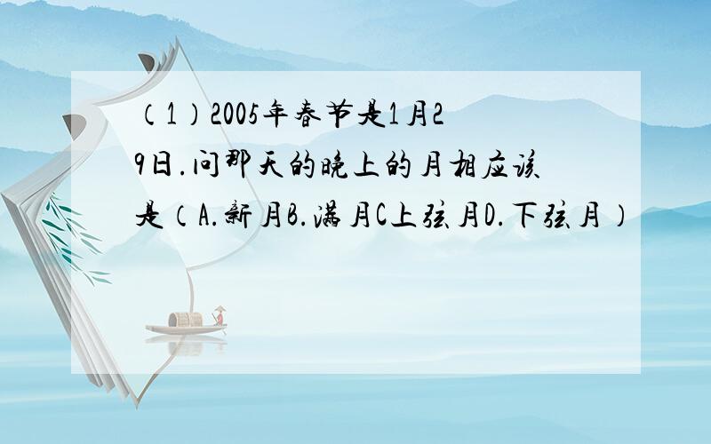 （1）2005年春节是1月29日.问那天的晚上的月相应该是（A.新月B.满月C上弦月D.下弦月）