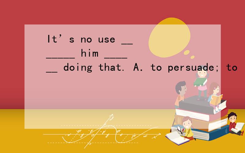 It’s no use _______ him ______ doing that. A．to persuade; to