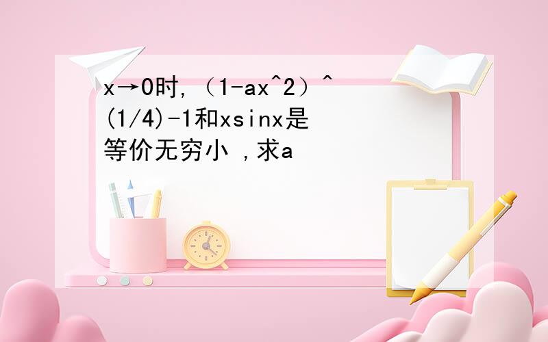 x→0时,（1-ax^2）^(1/4)-1和xsinx是等价无穷小 ,求a