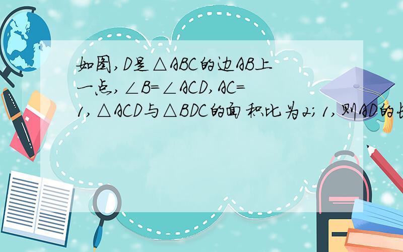 如图,D是△ABC的边AB上一点,∠B=∠ACD,AC=1,△ACD与△BDC的面积比为2；1,则AD的长为