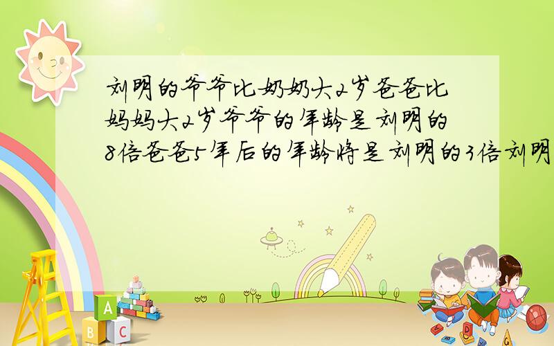 刘明的爷爷比奶奶大2岁爸爸比妈妈大2岁爷爷的年龄是刘明的8倍爸爸5年后的年龄将是刘明的3倍刘明多少岁