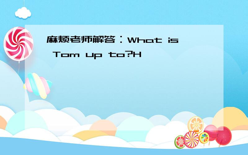 麻烦老师解答：What is Tom up to?H