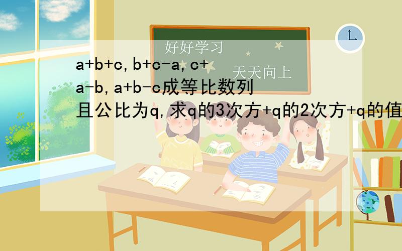 a+b+c,b+c-a,c+a-b,a+b-c成等比数列且公比为q,求q的3次方+q的2次方+q的值