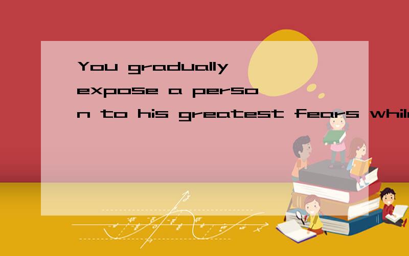 You gradually expose a person to his greatest fears while he