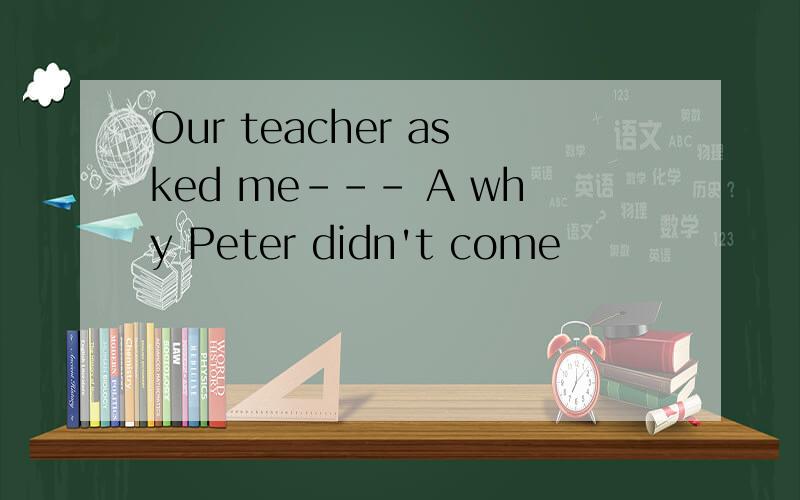 Our teacher asked me--- A why Peter didn't come