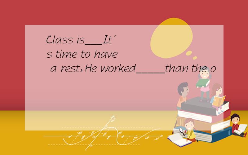 Class is___It’s time to have a rest,He worked_____than the o