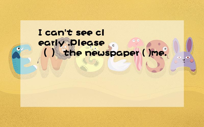 I can't see clearly .Please （ ） the newspaper ( )me.