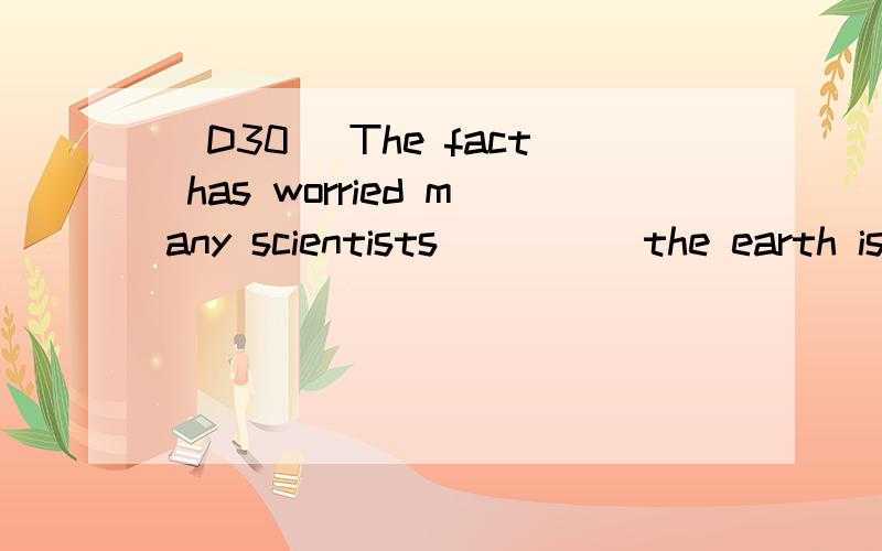 [D30] The fact has worried many scientists ____ the earth is