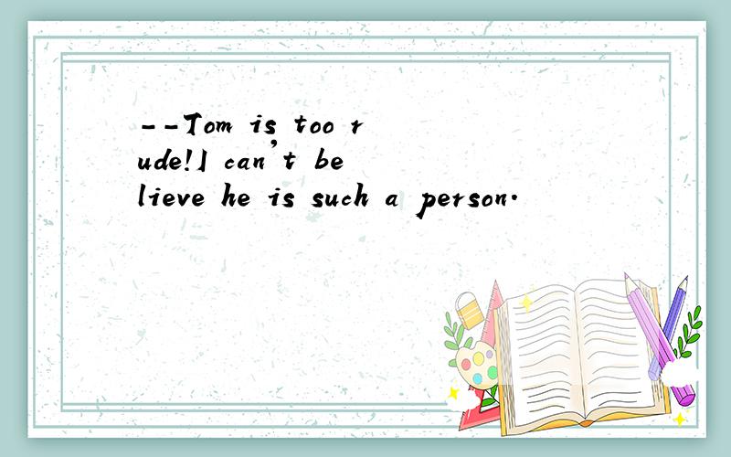 --Tom is too rude!I can't believe he is such a person.