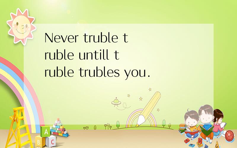 Never truble truble untill truble trubles you.