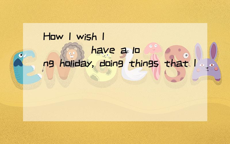 How I wish I _____ have a long holiday, doing things that I