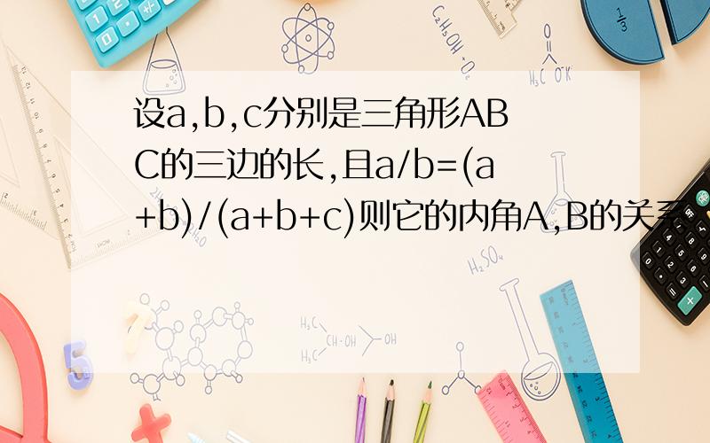 设a,b,c分别是三角形ABC的三边的长,且a/b=(a+b)/(a+b+c)则它的内角A,B的关系
