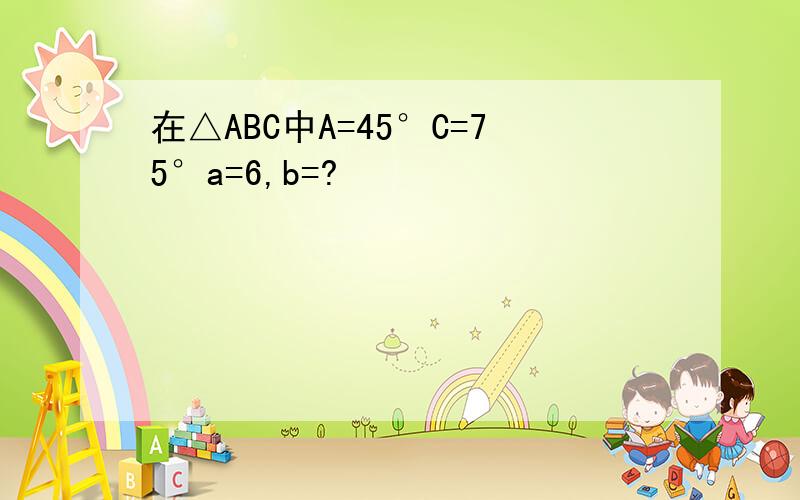 在△ABC中A=45°C=75°a=6,b=?