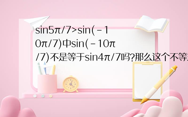 sin5π/7>sin(-10π/7)中sin(-10π/7)不是等于sin4π/7吗?那么这个不等式是成立的吧?