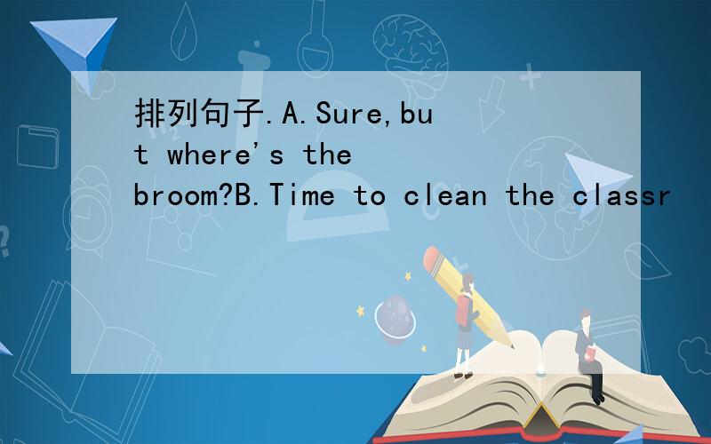 排列句子.A.Sure,but where's the broom?B.Time to clean the classr