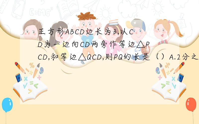 正方形ABCD边长为3,以CD为一边向CD两旁作等边△PCD,和等边△QCD,则PQ的长是（）A.2分之3倍根号3 B.
