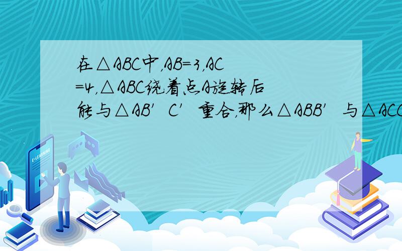 在△ABC中，AB=3，AC=4，△ABC绕着点A旋转后能与△AB′C′重合，那么△ABB′与△ACC′的周长之比为__