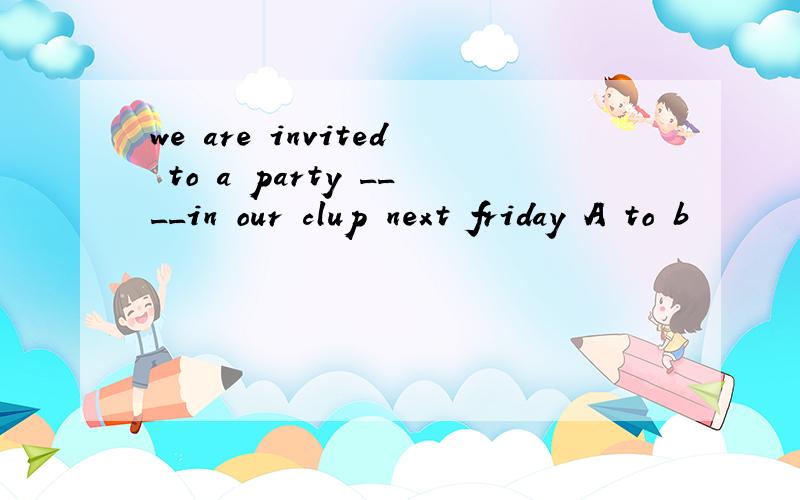 we are invited to a party ____in our clup next friday A to b