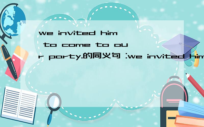 we invited him to come to our party.的同义句 :we invited him to