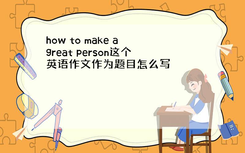 how to make a great person这个英语作文作为题目怎么写