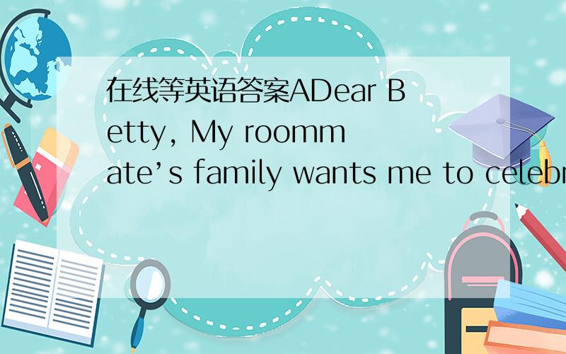 在线等英语答案ADear Betty, My roommate’s family wants me to celebra