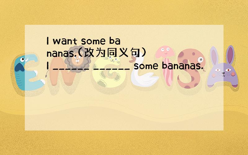 I want some bananas.(改为同义句) I ______ ______ some bananas.