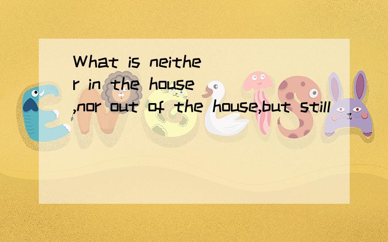 What is neither in the house,nor out of the house,but still