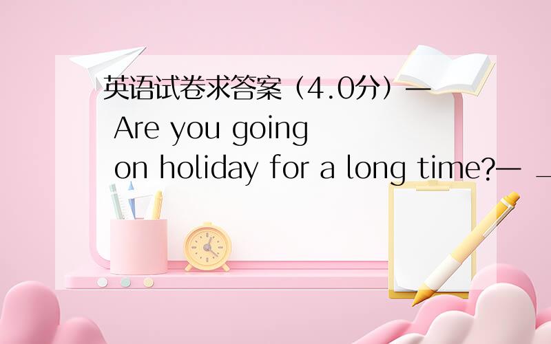 英语试卷求答案（4.0分）— Are you going on holiday for a long time?— __