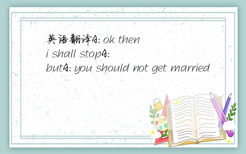 英语翻译A:ok then i shall stopA:butA:you should not get married