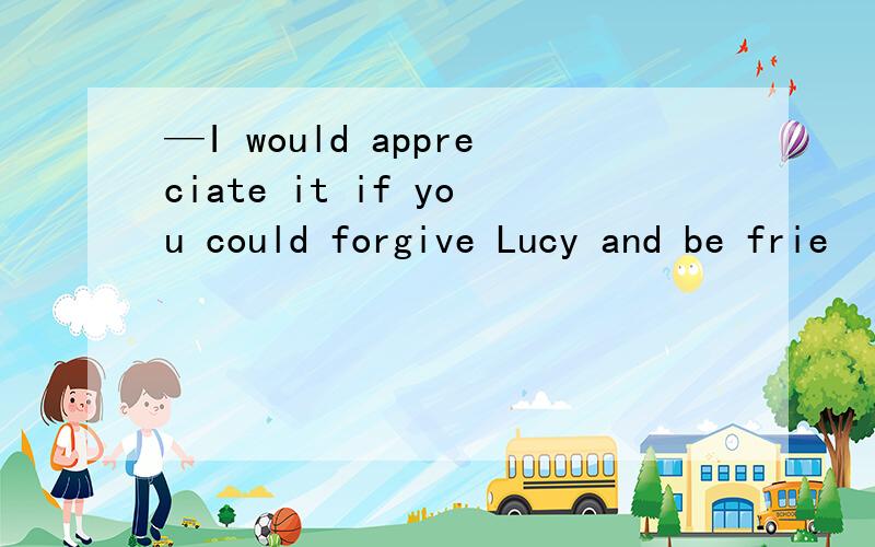 —I would appreciate it if you could forgive Lucy and be frie