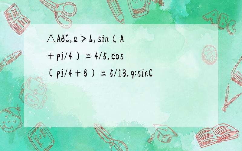 △ABC,a＞b,sin（A+pi/4）=4/5,cos(pi/4+B)=5/13,q:sinC