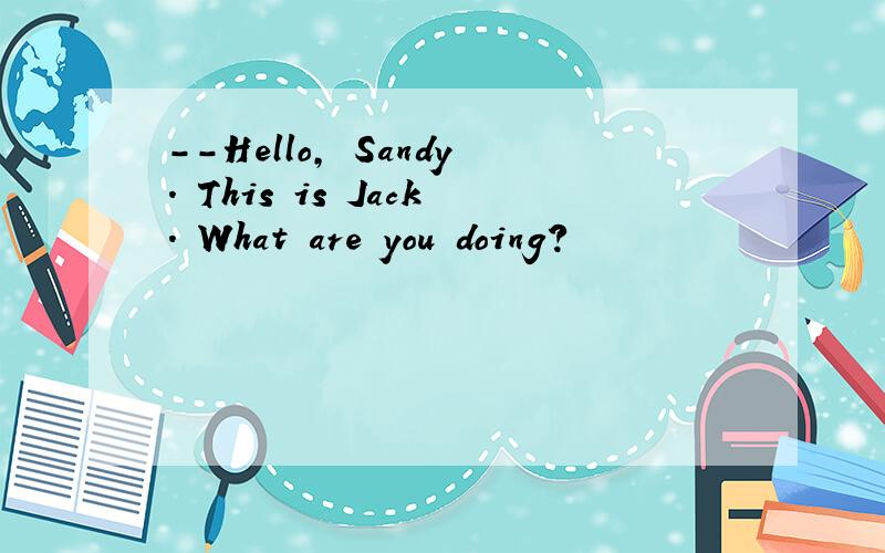 --Hello, Sandy. This is Jack. What are you doing?