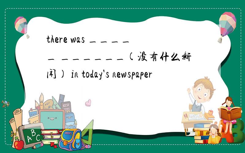 there was _____ ______(没有什么新闻) in today's newspaper