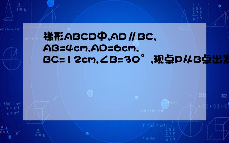 梯形ABCD中,AD∥BC,AB=4cm,AD=6cm,BC=12cm,∠B=30°,现点P从B点出发,沿BA→AD向点