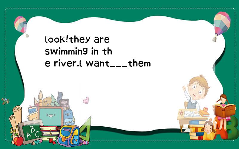 look!they are swimming in the river.l want___them