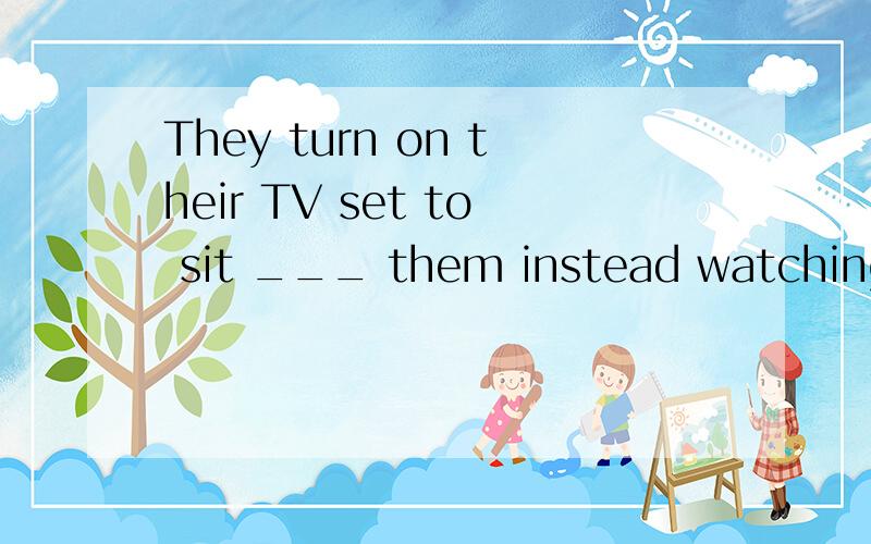 They turn on their TV set to sit ___ them instead watching o