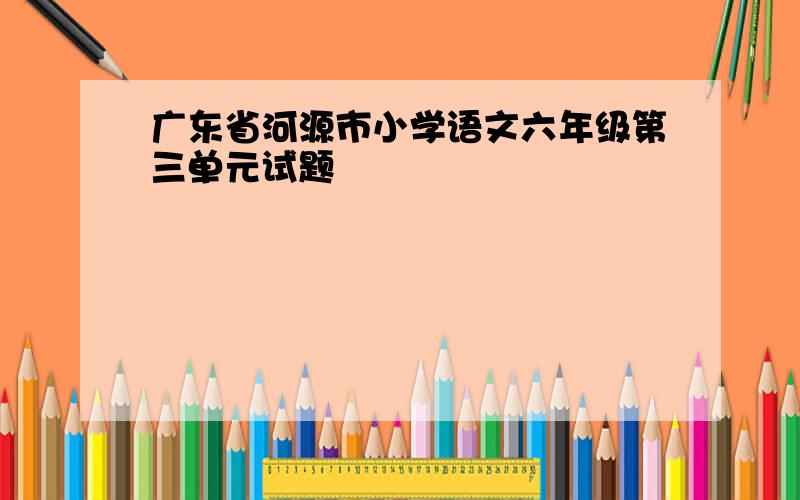 广东省河源市小学语文六年级第三单元试题