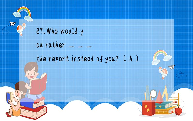 27.Who would you rather ___ the report instead of you?(A)