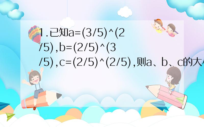 1.已知a=(3/5)^(2/5),b=(2/5)^(3/5),c=(2/5)^(2/5),则a、b、c的大小顺序是——