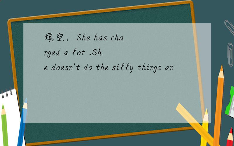 填空：She has changed a lot .She doesn't do the silly things an