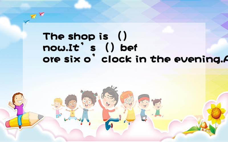 The shop is （）now.It’s （）before six o’clock in the evening.A
