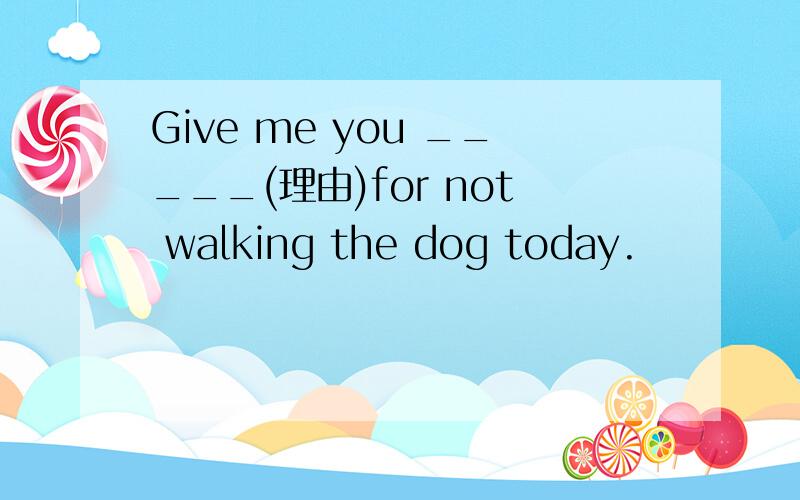 Give me you _____(理由)for not walking the dog today.